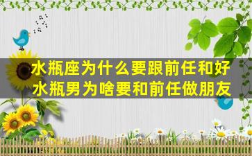 水瓶座为什么要跟前任和好 水瓶男为啥要和前任做朋友